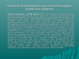 Trecho da Transamazônica que corta o Pará espera Trecho da Transamazônica que corta o Pará espera 
acordo com indígenasacordo com indígenas
Valor Econômico - 10/08/2010Valor Econômico - 10/08/2010 Na BR-230, a lendária Transamazônica,Na BR-230, a lendária Transamazônica,
terceira maior rodovia do Brasil, com 4,9 mil km de extensão, boaterceira maior rodovia do Brasil, com 4,9 mil km de extensão, boa
parte da estrada está em fase de licitação e preparação para as obras. Noparte da estrada está em fase de licitação e preparação para as obras. No
trecho que corta o Pará, o orçamento atual para os serviços é de R$ 701,3trecho que corta o Pará, o orçamento atual para os serviços é de R$ 701,3
milhões, dos quais R$ 156,6 milhões já foram aplicados.milhões, dos quais R$ 156,6 milhões já foram aplicados.
Na Transamazônica, diz Luiz Antonio Pagot, do Dnit, as dificuldades nãoNa Transamazônica, diz Luiz Antonio Pagot, do Dnit, as dificuldades não
são apenas as chuvas, mas as discussões socioambientais. "Há trechos emsão apenas as chuvas, mas as discussões socioambientais. "Há trechos em
que falta anuência de organizações indígenas."A BR-230, que tem cerca deque falta anuência de organizações indígenas."A BR-230, que tem cerca de
40% das obras concluídas, é uma das rodovias mais antigas do país.40% das obras concluídas, é uma das rodovias mais antigas do país.
Projetada durante o governo do presidente Emílio Garrastazu MédiciProjetada durante o governo do presidente Emílio Garrastazu Médici
(1969-1974), a Transamazônica não sofreu grandes modificações desde(1969-1974), a Transamazônica não sofreu grandes modificações desde
que foi lançada em 1972, com um projeto inicial de cortar o país saindo doque foi lançada em 1972, com um projeto inicial de cortar o país saindo do
Amazonas, passando pelo Pará, Maranhão, Piauí, até chegar a Paraíba. PorAmazonas, passando pelo Pará, Maranhão, Piauí, até chegar a Paraíba. Por
não ser pavimentada, entre outubro e março costuma ficar intransitávelnão ser pavimentada, entre outubro e março costuma ficar intransitável
devido às chuvas.Segundo o Dnit, as obras da BR-230, que passa a cemdevido às chuvas.Segundo o Dnit, as obras da BR-230, que passa a cem
quilômetros do local onde será instalada a usina hidrelétrica de Beloquilômetros do local onde será instalada a usina hidrelétrica de Belo
Monte, já receberam autorização da Fundação Nacional do Índio (Funai) eMonte, já receberam autorização da Fundação Nacional do Índio (Funai) e
do Instituto do Patrimônio Histórico e Artístico Nacional (Iphan) parado Instituto do Patrimônio Histórico e Artístico Nacional (Iphan) para
serem executadas. Falta ainda a anuência de algumas organizaçõesserem executadas. Falta ainda a anuência de algumas organizações
indígenas, afirma Pagot. "Somente após a liberação das sociedadesindígenas, afirma Pagot. "Somente após a liberação das sociedades
indígenas é que podemos pedir a liberação das obras ao Ibama."indígenas é que podemos pedir a liberação das obras ao Ibama."
 
