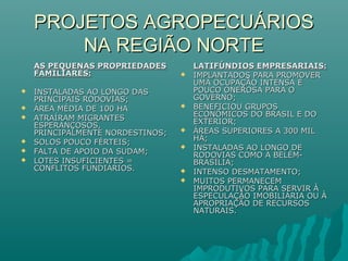 PROJETOS AGROPECUÁRIOSPROJETOS AGROPECUÁRIOS
NA REGIÃO NORTENA REGIÃO NORTE
AS PEQUENAS PROPRIEDADESAS PEQUENAS PROPRIEDADES
FAMILIARES:FAMILIARES:
 INSTALADAS AO LONGO DASINSTALADAS AO LONGO DAS
PRINCIPAIS RODOVIAS;PRINCIPAIS RODOVIAS;
 ÁREA MÉDIA DE 100 HAÁREA MÉDIA DE 100 HA
 ATRAÍRAM MIGRANTESATRAÍRAM MIGRANTES
ESPERANÇOSOS,ESPERANÇOSOS,
PRINCIPALMENTE NORDESTINOS;PRINCIPALMENTE NORDESTINOS;
 SOLOS POUCO FÉRTEIS;SOLOS POUCO FÉRTEIS;
 FALTA DE APOIO DA SUDAM;FALTA DE APOIO DA SUDAM;
 LOTES INSUFICIENTES =LOTES INSUFICIENTES =
CONFLITOS FUNDIÁRIOS.CONFLITOS FUNDIÁRIOS.
LATIFÚNDIOS EMPRESARIAIS:LATIFÚNDIOS EMPRESARIAIS:
 IMPLANTADOS PARA PROMOVERIMPLANTADOS PARA PROMOVER
UMA OCUPAÇÃO INTENSA EUMA OCUPAÇÃO INTENSA E
POUCO ONEROSA PARA OPOUCO ONEROSA PARA O
GOVERNO;GOVERNO;
 BENEFICIOU GRUPOSBENEFICIOU GRUPOS
ECONÔMICOS DO BRASIL E DOECONÔMICOS DO BRASIL E DO
EXTERIOR;EXTERIOR;
 ÁREAS SUPERIORES A 300 MILÁREAS SUPERIORES A 300 MIL
HÁ;HÁ;
 INSTALADAS AO LONGO DEINSTALADAS AO LONGO DE
RODOVIAS COMO A BELÉM-RODOVIAS COMO A BELÉM-
BRASÍLIA;BRASÍLIA;
 INTENSO DESMATAMENTO;INTENSO DESMATAMENTO;
 MUITOS PERMANECEMMUITOS PERMANECEM
IMPRODUTIVOS PARA SERVIR ÀIMPRODUTIVOS PARA SERVIR À
ESPECULAÇÃO IMOBILIÁRIA OU ÀESPECULAÇÃO IMOBILIÁRIA OU À
APROPRIAÇÃO DE RECURSOSAPROPRIAÇÃO DE RECURSOS
NATURAIS.NATURAIS.
 