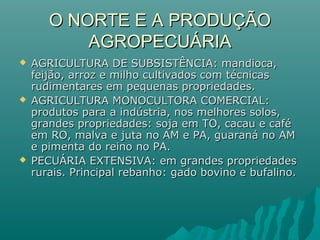 O NORTE E A PRODUÇÃOO NORTE E A PRODUÇÃO
AGROPECUÁRIAAGROPECUÁRIA
 AGRICULTURA DE SUBSISTÊNCIA: mandioca,AGRICULTURA DE SUBSISTÊNCIA: mandioca,
feijão, arroz e milho cultivados com técnicasfeijão, arroz e milho cultivados com técnicas
rudimentares em pequenas propriedades.rudimentares em pequenas propriedades.
 AGRICULTURA MONOCULTORA COMERCIAL:AGRICULTURA MONOCULTORA COMERCIAL:
produtos para a indústria, nos melhores solos,produtos para a indústria, nos melhores solos,
grandes propriedades: soja em TO, cacau e cafégrandes propriedades: soja em TO, cacau e café
em RO, malva e juta no AM e PA, guaraná no AMem RO, malva e juta no AM e PA, guaraná no AM
e pimenta do reino no PA.e pimenta do reino no PA.
 PECUÁRIA EXTENSIVA: em grandes propriedadesPECUÁRIA EXTENSIVA: em grandes propriedades
rurais. Principal rebanho: gado bovino e bufalino.rurais. Principal rebanho: gado bovino e bufalino.
 