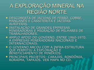 A EXPLORAÇÃO MINERAL NAA EXPLORAÇÃO MINERAL NA
REGIÃO NORTEREGIÃO NORTE
 DESCOBERTA DE JAZIDAS DE FERRO, COBRE,DESCOBERTA DE JAZIDAS DE FERRO, COBRE,
MANGANÊS E CASSITERITA E JAZIDASMANGANÊS E CASSITERITA E JAZIDAS
AURÍFERAS.AURÍFERAS.
 INSTALAÇÃO DE GRANDES EMPRESASINSTALAÇÃO DE GRANDES EMPRESAS
MINERADORAS E MIGRAÇÃO DE MILHARES DEMINERADORAS E MIGRAÇÃO DE MILHARES DE
TRABALHADORES.TRABALHADORES.
 AMPLO APOIO DO GOVERNO, ENTRE 1960-1970,AMPLO APOIO DO GOVERNO, ENTRE 1960-1970,
A EMPRESAS MINERADORAS NACIONAIS EA EMPRESAS MINERADORAS NACIONAIS E
INTERNACIONAIS.INTERNACIONAIS.
 O GOVERNO ARCOU COM A INFRA-ESTRUTURAO GOVERNO ARCOU COM A INFRA-ESTRUTURA
QUE PERMITIU A EXPLORAÇÃO EQUE PERMITIU A EXPLORAÇÃO E
BENEFICIAMENTO DE MINÉRIOS.BENEFICIAMENTO DE MINÉRIOS.
 PRINCIPAIS PROJETOS: CARAJÁS, RONDÔNIA,PRINCIPAIS PROJETOS: CARAJÁS, RONDÔNIA,
RORAIMA, TAPAJÓS. VER MAPA NO CD.RORAIMA, TAPAJÓS. VER MAPA NO CD.
 