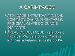 A GARIMPAGEMA GARIMPAGEM
 ATIVIDADE EXTRATIVA MINERALATIVIDADE EXTRATIVA MINERAL
COM TÉCNICAS RUDIMENTARES,COM TÉCNICAS RUDIMENTARES,
PRINCIPALMENTE DO OURO EPRINCIPALMENTE DO OURO E
DIAMANTE.DIAMANTE.
 ÁREAS DE DESTAQUE: vale do rioÁREAS DE DESTAQUE: vale do rio
Tapajós, PA; vale do rio Madeira,Tapajós, PA; vale do rio Madeira,
RO; Serra Pelada, sudeste do PA.RO; Serra Pelada, sudeste do PA.
 