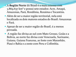  A Região Norte do Brasil é a mais extensa com
  3.869.637 km² e possui sete estados: Acre, Amapá,
  Amazonas, Pará, Rondônia, Roraima e Tocantins.
 Além de ser a maior região territorial, nela está
  localizada os dois maiores estados do Brasil: Amazonas
  e Pará.
 Apesar de ser a maior região do Brasil, é a menos
  povoada.
 A região faz divisa ao sul com Mato Grosso, Goiás e a
  Bolívia, ao norte faz divisa com Venezuela, Suriname,
  Guiana, Guiana Francesa, ao leste com Maranhão,
  Piauí e Bahia e a oeste com Peru e Colômbia.
 