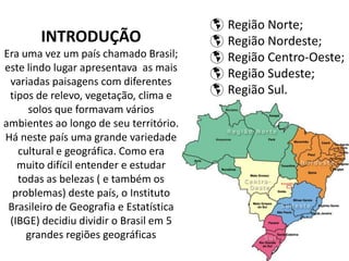 INTRODUÇÃO
Era uma vez um país chamado Brasil;
este lindo lugar apresentava as mais
variadas paisagens com diferentes
tipos de relevo, vegetação, clima e
solos que formavam vários
ambientes ao longo de seu território.
Há neste país uma grande variedade
cultural e geográfica. Como era
muito difícil entender e estudar
todas as belezas ( e também os
problemas) deste país, o Instituto
Brasileiro de Geografia e Estatística
(IBGE) decidiu dividir o Brasil em 5
grandes regiões geográficas
 Região Norte;
 Região Nordeste;
 Região Centro-Oeste;
 Região Sudeste;
 Região Sul.
 