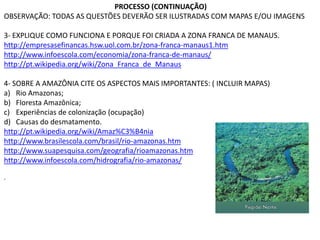 PROCESSO (CONTINUAÇÃO)
OBSERVAÇÃO: TODAS AS QUESTÕES DEVERÃO SER ILUSTRADAS COM MAPAS E/OU IMAGENS
3- EXPLIQUE COMO FUNCIONA E PORQUE FOI CRIADA A ZONA FRANCA DE MANAUS.
http://empresasefinancas.hsw.uol.com.br/zona-franca-manaus1.htm
http://www.infoescola.com/economia/zona-franca-de-manaus/
http://pt.wikipedia.org/wiki/Zona_Franca_de_Manaus
4- SOBRE A AMAZÔNIA CITE OS ASPECTOS MAIS IMPORTANTES: ( INCLUIR MAPAS)
a) Rio Amazonas;
b) Floresta Amazônica;
c) Experiências de colonização (ocupação)
d) Causas do desmatamento.
http://pt.wikipedia.org/wiki/Amaz%C3%B4nia
http://www.brasilescola.com/brasil/rio-amazonas.htm
http://www.suapesquisa.com/geografia/rioamazonas.htm
http://www.infoescola.com/hidrografia/rio-amazonas/
.
 