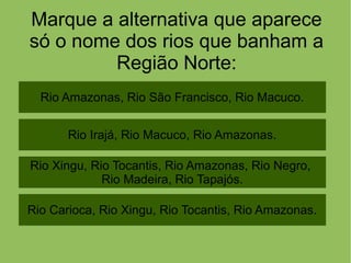Marque a alternativa que aparece
só o nome dos rios que banham a
Região Norte:
Rio Amazonas, Rio São Francisco, Rio Macuco.
Rio Carioca, Rio Xingu, Rio Tocantis, Rio Amazonas.
Rio Xingu, Rio Tocantis, Rio Amazonas, Rio Negro,
Rio Madeira, Rio Tapajós.
Rio Irajá, Rio Macuco, Rio Amazonas.
 