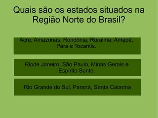 Quais são os estados situados na
Região Norte do Brasil?
Riode Janeiro, São Paulo, Minas Gerais e
Espírito Santo.
Acre, Amazonas, Rondônia, Roraima, Amapá,
Pará e Tocantis.
Rio Grande do Sul, Paraná, Santa Catarina
 