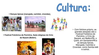 • Com folclore próprio, as
grandes atrações são o
Festival Folclórico de
Parintins, o Círio de
Nazaré, em Belém/PA, o
Çairé, em Santarém/PA e
as danças típicas,
Marujada, Carimbó e
Cirandas, como Samba lelê
e outros.
 Danças típicas (marujada, carimbó, cirandas),
 Festival Folclórico de Parintins, festa religiosa do Círio
de Nazaré (Belém).
 
