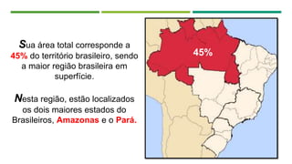 Sua área total corresponde a
45% do território brasileiro, sendo
a maior região brasileira em
superfície.
Nesta região, estão localizados
os dois maiores estados do
Brasileiros, Amazonas e o Pará.
45%
 