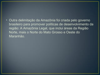 • Outra delimitação da Amazônia foi criada pelo governo
brasileiro para promover políticas de desenvolvimento da
região: A Amazônia Legal, que inclui áreas da Região
Norte, mais o Norte do Mato Grosso e Oeste do
Maranhão.
 