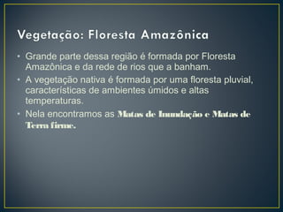 • Grande parte dessa região é formada por Floresta
Amazônica e da rede de rios que a banham.
• A vegetação nativa é formada por uma floresta pluvial,
características de ambientes úmidos e altas
temperaturas.
• Nela encontramos as Matas de Inundação e Matas de
Terra firme.
 