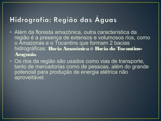 • Além da floresta amazônica, outra característica da
região é a presença de extensos e volumosos rios, como
o Amazonas e o Tocantins que formam 2 bacias
hidrográficas: Bacia Amazônica e Bacia do Tocantins-
Araguaia.
• Os rios da região são usados como vias de transporte,
tanto de mercadorias como de pessoas, além do grande
potencial para produção de energia elétrica não
aproveitável.
 