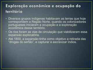 • Diversos grupos indígenas habitavam as terras que hoje
correspondem a Região Norte, quando os colonizadores
portugueses iniciaram a ocupação e a exploração
econômica desse território.
• Os rios foram as vias de circulação que viabilizaram essa
expansão exploratória.
• Até 1800, a expansão tinha como objetivo a retirada das
“drogas do sertão”, e capturar e escravizar índios.
 