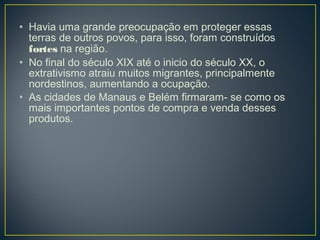 • Havia uma grande preocupação em proteger essas
terras de outros povos, para isso, foram construídos
fortes na região.
• No final do século XIX até o inicio do século XX, o
extrativismo atraiu muitos migrantes, principalmente
nordestinos, aumentando a ocupação.
• As cidades de Manaus e Belém firmaram- se como os
mais importantes pontos de compra e venda desses
produtos.
 
