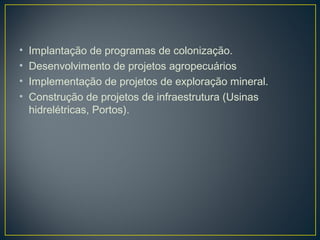 • Implantação de programas de colonização.
• Desenvolvimento de projetos agropecuários
• Implementação de projetos de exploração mineral.
• Construção de projetos de infraestrutura (Usinas
hidrelétricas, Portos).
 