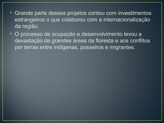 • Grande parte desses projetos contou com investimentos
estrangeiros o que colaborou com a internacionalização
da região.
• O processo de ocupação e desenvolvimento levou a
devastação de grandes áreas da floresta e aos conflitos
por terras entre indígenas, posseiros e migrantes.
 