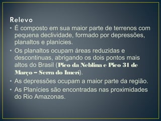 • É composto em sua maior parte de terrenos com
pequena declividade, formado por depressões,
planaltos e planícies.
• Os planaltos ocupam áreas reduzidas e
descontinuas, abrigando os dois pontos mais
altos do Brasil (Pico da Neblina e Pico 31 de
Março – Serra do Imerí).
• As depressões ocupam a maior parte da região.
• As Planícies são encontradas nas proximidades
do Rio Amazonas.
 