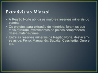 • A Região Norte abriga as maiores reservas minerais do
planeta.
• Os projetos para extração de minérios, foram os que
mais atraíram investimentos de países compradores
dessa matéria-prima.
• Entre as reservas minerais da Região Norte, destacam-
se as de: Ferro, Manganês, Bauxita, Cassiterita, Ouro e
etc.
 