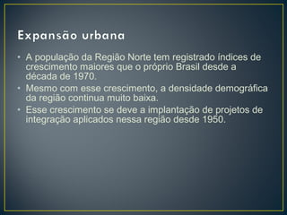• A população da Região Norte tem registrado índices de
crescimento maiores que o próprio Brasil desde a
década de 1970.
• Mesmo com esse crescimento, a densidade demográfica
da região continua muito baixa.
• Esse crescimento se deve a implantação de projetos de
integração aplicados nessa região desde 1950.
 