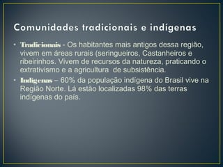 • Tradicionais - Os habitantes mais antigos dessa região,
vivem em áreas rurais (seringueiros, Castanheiros e
ribeirinhos. Vivem de recursos da natureza, praticando o
extrativismo e a agricultura de subsistência.
• Indígenas – 60% da população indígena do Brasil vive na
Região Norte. Lá estão localizadas 98% das terras
indígenas do país.
 