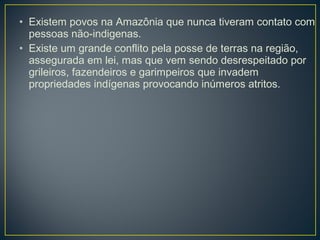 • Existem povos na Amazônia que nunca tiveram contato com
pessoas não-indigenas.
• Existe um grande conflito pela posse de terras na região,
assegurada em lei, mas que vem sendo desrespeitado por
grileiros, fazendeiros e garimpeiros que invadem
propriedades indígenas provocando inúmeros atritos.
 