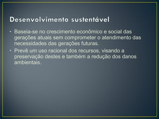 • Baseia-se no crescimento econômico e social das
gerações atuais sem comprometer o atendimento das
necessidades das gerações futuras.
• Prevê um uso racional dos recursos, visando a
preservação destes e também a redução dos danos
ambientais.
 