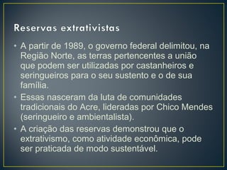 • A partir de 1989, o governo federal delimitou, na
Região Norte, as terras pertencentes a união
que podem ser utilizadas por castanheiros e
seringueiros para o seu sustento e o de sua
família.
• Essas nasceram da luta de comunidades
tradicionais do Acre, lideradas por Chico Mendes
(seringueiro e ambientalista).
• A criação das reservas demonstrou que o
extrativismo, como atividade econômica, pode
ser praticada de modo sustentável.
 