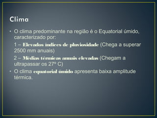 • O clima predominante na região é o Equatorial úmido,
caracterizado por:
1 – Elevados índices de pluviosidade (Chega a superar
2500 mm anuais)
2 – Médias térmicas anuais elevadas (Chegam a
ultrapassar os 27º C)
• O clima equatorial úmido apresenta baixa amplitude
térmica.
 