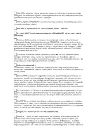 14 SOLOSOs solos são frágeis, arenosos e pobres em nutrientes minerais mas estão
protegidos por uma manta orgânica formada pela floresta que evita a erosão horizontal e a
ação vertical das águas que causam a lixiviação.
15 POPULAÇÃO AMAZÔNICAO quadro humano da Amazônia é marcado por pequena
população absoluta e relativa
16 Em 2000, a região Norte era a menos densa, com 3,3 hab/km²
17 A região NORTE registra um processo de URBANIZAÇÃO menor que a média
brasileiras
18 Processo de OcupaçãoA presença do tipo indígena é notável na fisionomia dos
habitantes da Região Norte.Durante o ciclo da BORRACHA houve importante corrente
migratória vinda do NE, em particular do CE.Com a mudança da capital do país do Rio de
Janeiro para Brasília em 1960 teve início a interiorização da ocupação humana do norte
através de rodovias como a Belém/Brasília, a Cuiabá/Santarém, a Manaus/Porto Velho,
Transamazônica dentre tantas.
19 O fluxo de SulistasNas últimas décadas do século XX um fluxo migratório interno
começa a entrar pelo sul da região, são agricultores vindos do sudeste e do sul
introduzindo uma nova cultura comercial como a soja , além das culturas tradicionais e da
criação do gado, notável principalmente em Rondônia.
20 Imigração estrangeira
Um elemento humano que se destacou na Amazônia foi o imigrante japonês que se
instalou nos vales médio e baixo do rio Amazonas introduzindo as culturas de pimenta-do-
reino e da juta.
21 ECONOMIAO extrativismo vegetal foi sem dúvida a economia possível atrelada ao
espaço com a ausência da tecnologia e de meios de transportes mais eficazes, porém o
extrativismo tende a ser uma atividade transitória para a voracidade do consumo do
mundo atual e as coletas de frutos, folhas, cascas, seivas, flores e madeiras lenhosas vão
cedendo lugar a projetos econômicos de grande porte que por vezes tropeçam nos
mistérios da biodiversidade e do bio-equilíbrio que rege a vida nesse eco-sistema especial
23 EXTRATIVISMO VEGETALA busca desenfreada por madeiras de lei como o mogno
que leva os madeireiros a derrubar cerca de 100 árvores para o aproveitamento de uma
única , na maioria das vezes sem licenças dos órgãos ambientais, tornando-se madeira
ilegal.
25 GARIMPOUma atividade de coleta de resíduos minerais comercializáveis rejeitados
pelas mineradoras, muito comum na obtenção da cassiterita (estanho) principalmente em
Rondônia.O garimpo do ouro tem produzido muitos problemas ambientais por onde passa
devido ao uso de mercúrio metálico no processo de separação.
26 Dragas para mineração de ouro no rio Urariquera
27 AGRICULTURANo sudeste do Amazonas, os migrantes do sulistas implantaram
culturas novas com destaque para a soja que foi aclimatada.A produção desce o rio
Madeira rumo ao Amazonas indo ao porto fluvial graneleiro de Itacoatiara , de onde é
encaminhada à exportação.Outro destaque está nas culturas de pimenta do reino dos
imigrantes japoneses em Tomé Açu e Castanhal na Zona Bragantina, próxima a Belém do
 