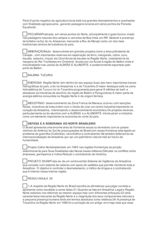 Pará.O ponto negativo da agricultura local está nos grandes desmatamentos e queimadas
com finalidade agropecuária , gerando paisagens lunares em vários pontos da Floresta
Equatorial.
28 PECUÁRIAPraticada em vários pontos do Norte, principalmente o gado bovino criado
nas pastagens naturais dos campos e cerrados de Boa Vista em RR .Notável a presença
de búfalos na foz do rio Amazonas marcando a Ilha de Marajó como um dos mais
tradicionais centros de bubalinos do país.
30 MINERAÇÃOMuito desenvolvida em grandes projetos como a área polivalente de
Carajás , com importantes reservas em exploração de ferro, manganês, cobre, ouro,
bauxita, estanho, níquel, etc.Ocorrência de bauxita na Região Norte, notadamente às
margens do Rio Trombetas em Oriximiná, levado por via fluvial à região de Belém onde é
industrializado nas usinas da ALBRÁS E ALUNORTE e posteriormente exportado pelo
porto de Belém .
31 BALBINA TUCURUI
32 ENERGIAA Região Norte tem dentro do seu espaço duas das mais importantes bacias
hidrográficas do país, a do rio Amazonas e a do Tocantins.O maior destaque está na usina
hidroelétrica de Tucuruí no rio Tocantins programada para gerar 8 milhões de kw/h e
abastecer as industrias de alumínio da região de Belém e Paragominas.A maior parte da
energia elétrica consumida na Região Norte é de origem térmica.
33 INDÚSTRIAO desenvolvimento da Zona Franca de Manaus ocorreu com isenções
fiscais, incentivos de toda ordem com o intuito de criar um centro industrial importante no
coração da Amazônia, interiorizando o desenvolvimento econômico.Os projetos minerais ,
particularmente os do alumínio com a ALBRÁS e a ALUNORTE introduziram a indústria
como um elemento importante na economia do norte do país.
34 DEFESA E A SOBERANIA DO NORTE BRASILEIRO
O Brasil apresenta uma enorme área de fronteiras secas ou terrestres com os países
vizinhos da América do Sul.As preocupações do Brasil com essas fronteiras esta ligado ao
problema da guerrilha (Colômbia), narcotráfico e contrabando.Há também defensores da
internacionalização da Amazônia por ser um patrimônio natural vital ao futuro da
humanidade.
36 Projeto Calha NorteImplantado em 1985 nas regiões fronteiriças da porção
setentrional do país.Suas finalidades são:Novas bases militares;Dificultar os conflitos entre
empresas, garimpeiros e índios;Reduzir o contrabando de minérios.
38 PROJETO SIVAMTrata-se de um controvertido Sistema de Vigilância da Amazônia
que consiste num sistema de radares com apoio de satélites que permite monitorar toda a
Amazônia. O objetivo é controlar o desmatamento, o tráfico de drogas e o contrabando
que é intenso nessa imensa região.
39 RESOLVAAULA 28
40 1-A respeito da Região Norte do Brasil escolha as afirmativas que julgar corretas e
apresente como resultado a soma delas.01-Quando se fala em Amazônia Legal e Região
Norte estamos nos referindo ao mesmo espaço mas com diferentes enfoques.02-Uma
característica marcante da Região Norte é a magnitude dos seus componentes naturais e
a pequena presença humana tanto em termos absolutos como relativos.04-A presença de
Tocantins na Região Norte em 1988 foi a correção de um antigo erro haja vista que esse
 