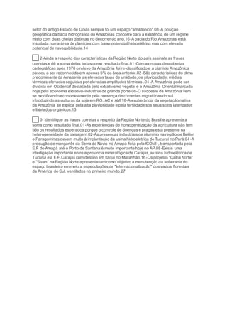 setor do antigo Estado de Goiás sempre foi um espaço "amazônico".08-A posição
geográfica da bacia hidrográfica do Amazonas concorre para a existência de um regime
misto com duas cheias distintas no decorrer do ano.16-A bacia do Rio Amazonas está
instalada numa área de planícies com baixo potencial hidroelétrico mas com elevado
potencial de navegabilidade.14
41 2-Ainda a respeito das características da Região Norte do país assinale as frases
corretas e dê a soma delas todas como resultado final.01-Com as novas descobertas
cartográficas após 1970 o relevo da Amazônia foi re-classificado e a planície Amazônica
passou a ser reconhecida em apenas 5% da área anterior.02-São características do clima
predominante da Amazônia as elevadas taxas de umidade, de pluviosidade, médias
térmicas elevadas seguidas por elevadas amplitudes térmicas .04-A Amazônia pode ser
dividida em Ocidental destacada pelo extrativismo vegetal e a Amazônia Oriental marcada
hoje pela economia extrativo-industrial de grande porte.08-O sudoeste da Amazônia vem
se modificando economicamente pela presença de correntes migratórias do sul
introduzindo as culturas da soja em RO, AC e AM.16-A exuberância da vegetação nativa
da Amazônia se explica pela alta pluviosidade e pela fertilidade sos seus solos laterizados
e lixiviados orgânicos.13
42 3- Identifique as frases corretas a respeito da Região Norte do Brasil e apresente a
soma como resultado final.01-As experiências de homogeneização da agricultura não tem
tido os resultados esperados porque o controle de doenças e pragas está presente na
heterogeneidade da paisagem.02-As presenças industriais de alumínio na região de Belém
e Paragominas devem muito à implantação da usina hidroelétrica de Tucuruí no Pará.04-A
produção de manganês da Serra do Navio no Amapá feita pela ICOMI , transportada pela
E.F do Amapá até o Porto de Santana é muito importante hoje no AP.08-Existe uma
interligação importante entre a província mineralógica de Carajás, a usina hidroelétrica de
Tucuruí e a E.F.Carajás com destino em Itaqui no Maranhão.16-Os projetos "Calha Norte"
e "Sivan" na Região Norte apresentavam como objetivo a manutenção da soberania do
espaço brasileiro em meio a especulações de "Internacionalização" dos vazios florestais
da América do Sul, ventilados no primeiro mundo.27
 