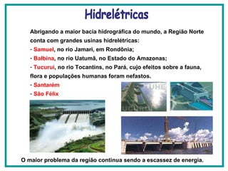 Abrigando a maior bacia hidrográfica do mundo, a Região Norte conta com grandes usinas hidrelétricas: Samuel , no rio Jamari, em Rondônia;  Balbina , no rio Uatumã, no Estado do Amazonas;  Tucurui , no rio Tocantins, no Pará, cujo efeitos sobre a fauna, flora e populações humanas foram nefastos.   Santarém São Félix O maior problema da região continua sendo a escassez de energia.   Hidrelétricas 