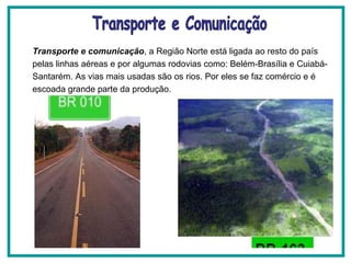 Transporte e comunicação , a Região Norte está ligada ao resto do país pelas linhas aéreas e por algumas rodovias como: Belém-Brasília e Cuiabá-Santarém. As vias mais usadas são os rios. Por eles se faz comércio e é escoada grande parte da produção. Transporte e Comunicação 