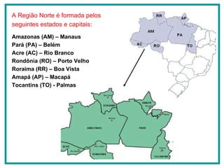 A Região Norte é formada pelos seguintes estados e capitais: Amazonas (AM) – Manaus Pará (PA) – Belém Acre (AC) – Rio Branco Rondônia (RO) – Porto Velho Roraima (RR) – Boa Vista Amapá (AP) – Macapá Tocantins (TO) - Palmas 