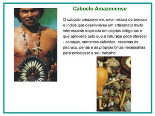 O caboclo amazonense, uma mistura de brancos e índios que desenvolveu um artesanato muito interessante inspirado em objetos indígenas e que aproveita tudo que a natureza pode oferecer - cabaças, sementes coloridas, escamas de pirarucu, penas e as próprias tintas necessárias para embelezar o seu trabalho.  Caboclo Amazonense 