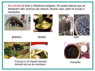 Na culinária  é forte a influência indígena. Os pratos típicos que se destacam são: pirarucu de casaca, tacacá, açaí, pato no tucupi e maniçoba. O tucupi é um líquido amarelo, extraído da raiz da mandioca.  maniçoba açaí pirarucu tacacá 