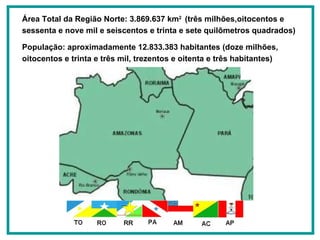 Área Total da Região Norte: 3.869.637 km 2  (três milhões,oitocentos e sessenta e nove mil e seiscentos e trinta e sete quilômetros quadrados) População: aproximadamente 12.833.383 habitantes (doze milhões, oitocentos e trinta e três mil, trezentos e oitenta e três habitantes) 