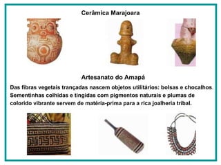 Cerâmica Marajoara   Artesanato do Amapá   Das fibras vegetais trançadas nascem objetos utilitários: bolsas e chocalhos . Sementinhas colhidas e tingidas com pigmentos naturais e plumas de colorido vibrante servem de matéria-prima para a rica joalheria tribal.   