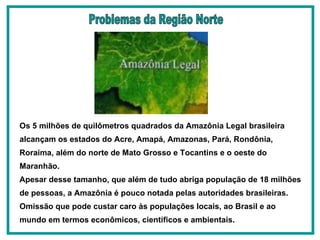 Os 5 milhões de quilômetros quadrados da Amazônia Legal brasileira alcançam os estados do Acre, Amapá, Amazonas, Pará, Rondônia, Roraima, além do norte de Mato Grosso e Tocantins e o oeste do Maranhão.  Apesar desse tamanho, que além de tudo abriga população de 18 milhões de pessoas, a Amazônia é pouco notada pelas autoridades brasileiras. Omissão que pode custar caro às populações locais, ao Brasil e ao mundo em termos econômicos, científicos e ambientais.   Problemas da Região Norte 