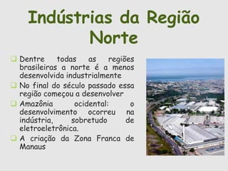 Indústrias da Região 
 Dentre todas as regiões 
brasileiras a norte é a menos 
desenvolvida industrialmente 
 No final do século passado essa 
região começou a desenvolver 
 Amazônia ocidental: o 
desenvolvimento ocorreu na 
indústria, sobretudo de 
eletroeletrônica. 
 A criação da Zona Franca de 
Manaus 
Norte 
 