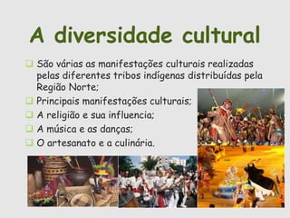 A diversidade cultural 
 São várias as manifestações culturais realizadas 
pelas diferentes tribos indígenas distribuídas pela 
Região Norte; 
 Principais manifestações culturais; 
 A religião e sua influencia; 
 A música e as danças; 
 O artesanato e a culinária. 
