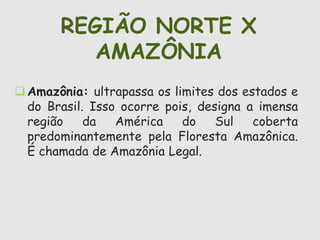 REGIÃO NORTE X 
AMAZÔNIA 
Amazônia: ultrapassa os limites dos estados e 
do Brasil. Isso ocorre pois, designa a imensa 
região da América do Sul coberta 
predominantemente pela Floresta Amazônica. 
É chamada de Amazônia Legal. 
 