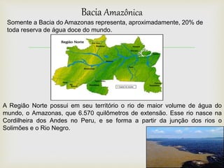 
Bacia Amazônica
A Região Norte possui em seu território o rio de maior volume de água do
mundo, o Amazonas, que 6.570 quilômetros de extensão. Esse rio nasce na
Cordilheira dos Andes no Peru, e se forma a partir da junção dos rios o
Solimões e o Rio Negro.
Somente a Bacia do Amazonas representa, aproximadamente, 20% de
toda reserva de água doce do mundo.
 