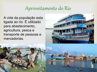 
Aproveitamento do Rio
A vida da população esta
ligada ao rio. É utilizado
para abastecimento,
agricultura, pesca e
transporte de pessoas e
mercadorias.
 