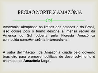 
REGIÃO NORTE X AMAZÔNIA
Amazônia: ultrapassa os limites dos estados e do Brasil,
isso ocorre pois o termo designa a imensa região da
America do Sul coberta pela Floresta Amazônica
conhecida comoAmazônia Internacional.
A outra delimitação da Amazônia criada pelo governo
brasileiro para promover políticas de desenvolvimento é
chamada de Amazônia Legal.
 