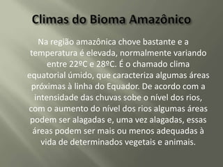 Na região amazônica chove bastante e a
temperatura é elevada, normalmente variando
entre 22ºC e 28ºC. É o chamado clima
equatorial úmido, que caracteriza algumas áreas
próximas à linha do Equador. De acordo com a
intensidade das chuvas sobe o nível dos rios,
com o aumento do nível dos rios algumas áreas
podem ser alagadas e, uma vez alagadas, essas
áreas podem ser mais ou menos adequadas à
vida de determinados vegetais e animais.

 