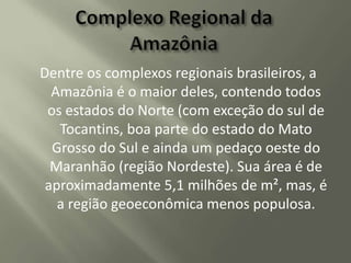 Dentre os complexos regionais brasileiros, a
Amazônia é o maior deles, contendo todos
os estados do Norte (com exceção do sul de
Tocantins, boa parte do estado do Mato
Grosso do Sul e ainda um pedaço oeste do
Maranhão (região Nordeste). Sua área é de
aproximadamente 5,1 milhões de m², mas, é
a região geoeconômica menos populosa.

 