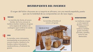 1 2 3
4
TUMACO TIMBIQUI BUENAVENTURA
CALI
INSTRUMENTOS DEL PACIFICO
El origen del folclor chocoano en su mayoría es africano, con una mezcla española, puesto
que casi la totalidad de sus componentes son de raza negra.
La marimba de chonta, el cununo
(tambor de forma cónica), la
tambora (tambor mediano), el guasa
(otra especie de tambor) o el
carángano (que combina la cuerda
y la percusión)
la marimba, el bombo, el
cununo y el guasá.
Los tambores, ocupan
un sitio especial:
Bombos, cununos,
redoblante y
tambora, también
guasá, marimba,
clarinete y platillos,
entre los más
destacados.
la marimba, como instrumentos
acompañantes se encuentran los
cununos (macho y hembra) y los
bombos, ambos instrumentos
membranófonos, y finalmente las
guazás
 