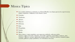 Música Típica
 Los estudios folclóricos realizados en el Litoral Pacífico nos dejan apreciar las supervivencias
negras, españolas e indígenas, en las danzas, cantos
 Currulao.
 Tamborito.
 Abozao.
 Patacoré.
 El bereju.
 Juga.
 El aguabajo.
 La jota.
 Bunde.
 Otros ritmos y cantos populares son: aguacorta, andarele, caderona, polca,
mazurca, calipso chocoano, chigualo, caracumbé, agualarga, aguamaleña, andarete, salve,
romance, villancico, pregon, tiguaranda, pangota, pilero, castruera, paloma, margarita, jagua,
caramba, gallinazo, guapi, guabaleña y la contradanza chocoana.
 