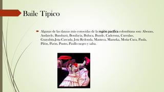 Baile Típico
 Algunas de las danzas más conocidas de la región pacífica colombiana son: Abozao,
Andarele, Bambazú, Bonifacia, Buluca, Bunde, Caderona, Currulao,
Guayabita,Jota Careada, Jota Redonda, Manteca, Mazurka, Moña Cuca, Paula,
Pilón, Pizón, Punto, Pasillo negro y salsa.
 
