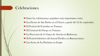 Celebraciones
 Entre las celebraciones populares más importantes están:
 Las Fiestas de San Pacho en el Chocó, a partir del 12 de septiembre.
 El Festival del Currulao en Tumaco.
 El Carnaval del Fuego en Tumaco.
 La Procesión de la Virgen de Atocha en Barbacoas.
 El Festival folclórico del Litoral Pacífico en Buenaventura.
 Las fiestas de La Purísima en Guapi.
 